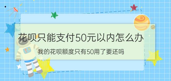 花呗只能支付50元以内怎么办 我的花呗额度只有50用了要还吗？